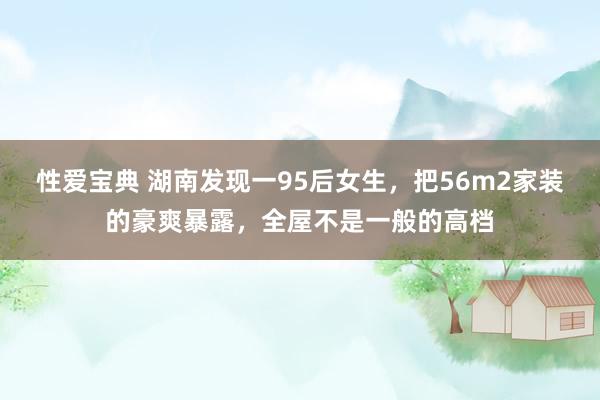 性爱宝典 湖南发现一95后女生，把56m2家装的豪爽暴露，全屋不是一般的高档