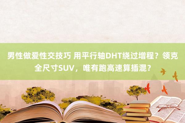 男性做爱性交技巧 用平行轴DHT绕过增程？领克全尺寸SUV，唯有跑高速算插混？