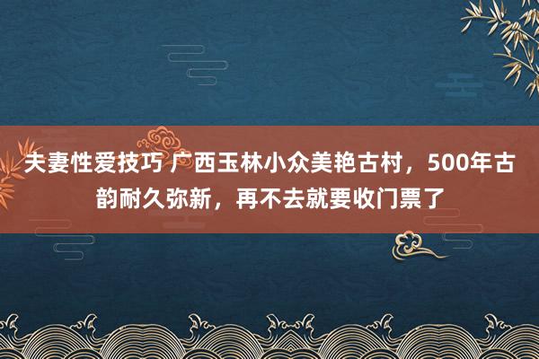 夫妻性爱技巧 广西玉林小众美艳古村，500年古韵耐久弥新，再不去就要收门票了