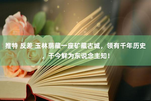 推特 反差 玉林荫藏一座矿藏古城，领有千年历史，于今鲜为东说念主知！