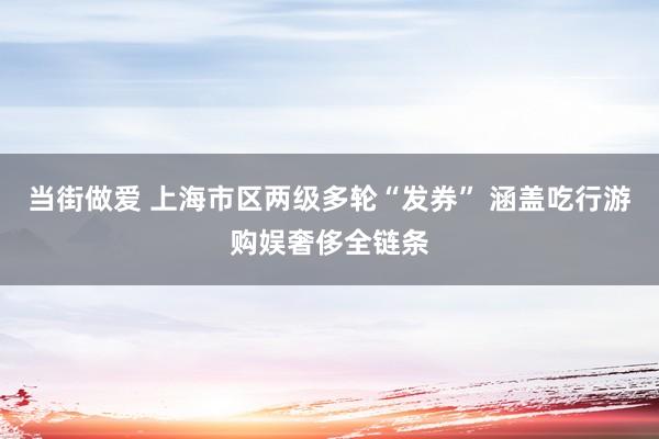 当街做爱 上海市区两级多轮“发券” 涵盖吃行游购娱奢侈全链条