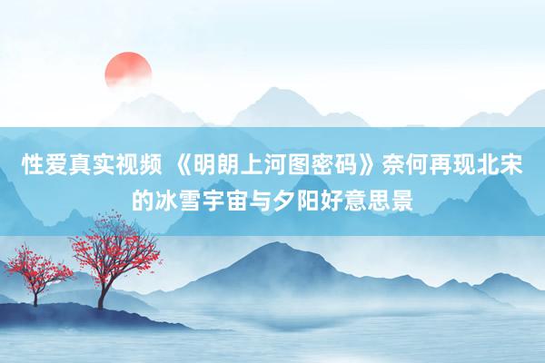 性爱真实视频 《明朗上河图密码》奈何再现北宋的冰雪宇宙与夕阳好意思景