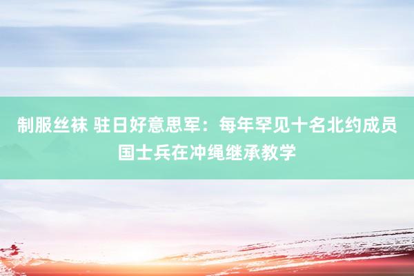 制服丝袜 驻日好意思军：每年罕见十名北约成员国士兵在冲绳继承教学