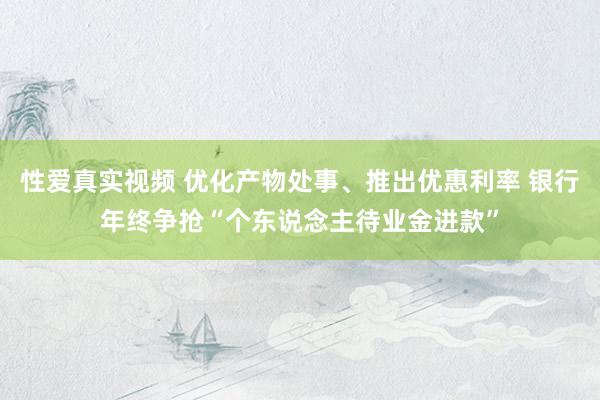 性爱真实视频 优化产物处事、推出优惠利率 银行年终争抢“个东说念主待业金进款”