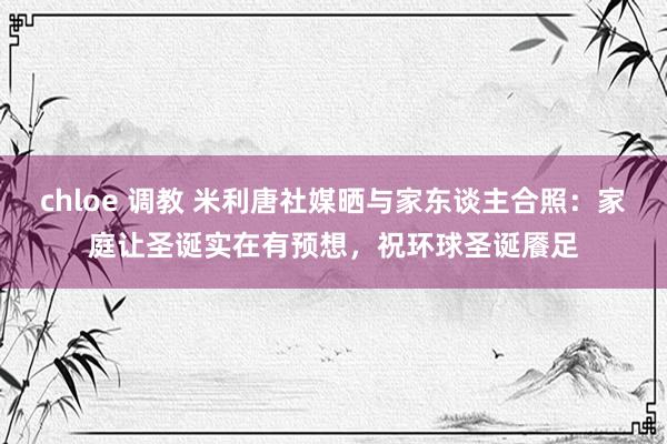 chloe 调教 米利唐社媒晒与家东谈主合照：家庭让圣诞实在有预想，祝环球圣诞餍足