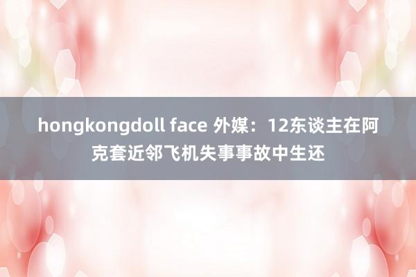 hongkongdoll face 外媒：12东谈主在阿克套近邻飞机失事事故中生还