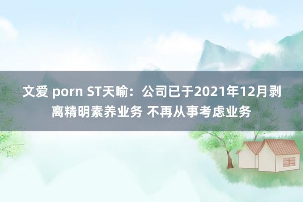 文爱 porn ST天喻：公司已于2021年12月剥离精明素养业务 不再从事考虑业务