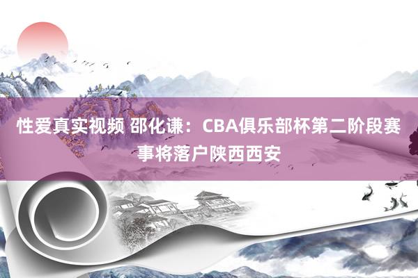 性爱真实视频 邵化谦：CBA俱乐部杯第二阶段赛事将落户陕西西安