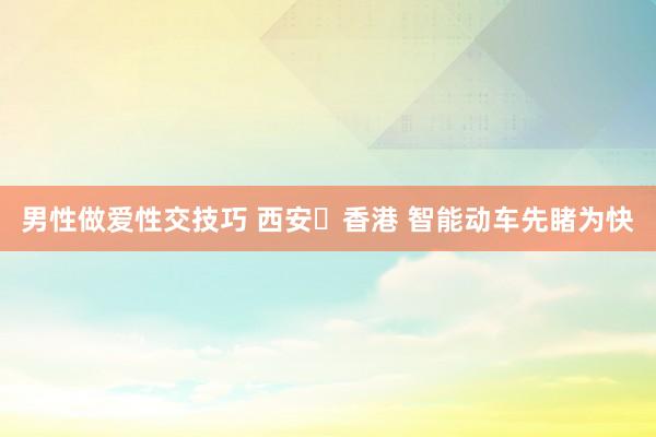 男性做爱性交技巧 西安⇌香港 智能动车先睹为快