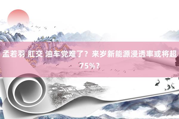 孟若羽 肛交 油车党难了？来岁新能源浸透率或将超75%？