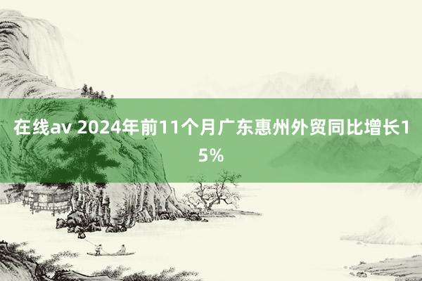 在线av 2024年前11个月广东惠州外贸同比增长15%