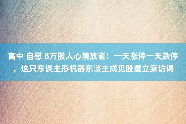 高中 自慰 8万股人心境放诞！一天涨停一天跌停，这只东谈主形机器东谈主成见股遭立案访谒