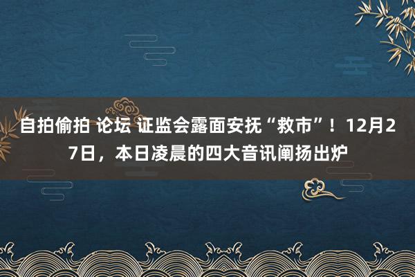 自拍偷拍 论坛 证监会露面安抚“救市”！12月27日，本日凌晨的四大音讯阐扬出炉