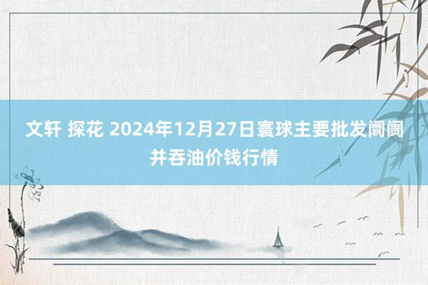 文轩 探花 2024年12月27日寰球主要批发阛阓并吞油价钱行情