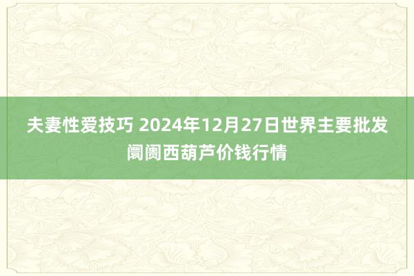 夫妻性爱技巧 2024年12月27日世界主要批发阛阓西葫芦价钱行情