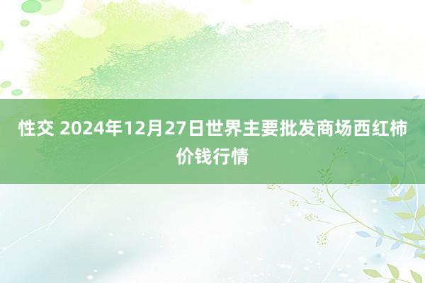 性交 2024年12月27日世界主要批发商场西红柿价钱行情