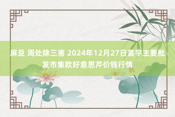 麻豆 周处除三害 2024年12月27日寰宇主要批发市集欧好意思芹价钱行情