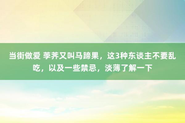 当街做爱 荸荠又叫马蹄果，这3种东谈主不要乱吃，以及一些禁忌，淡薄了解一下