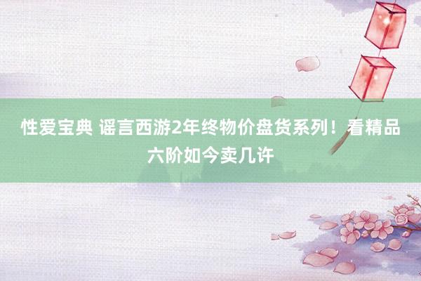 性爱宝典 谣言西游2年终物价盘货系列！看精品六阶如今卖几许