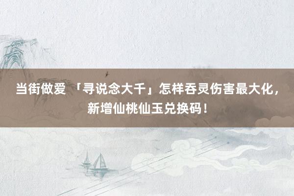 当街做爱 「寻说念大千」怎样吞灵伤害最大化，新增仙桃仙玉兑换码！