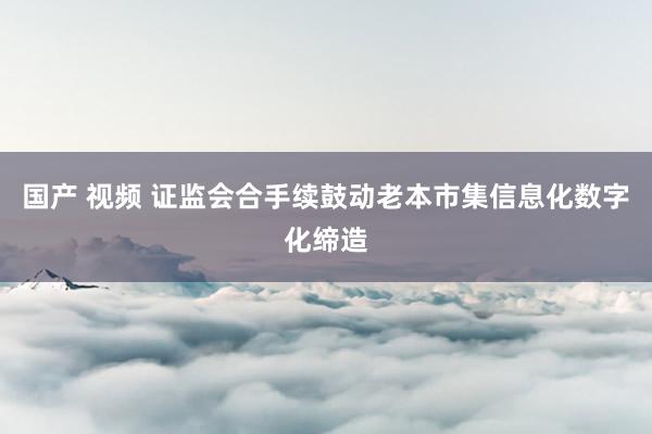 国产 视频 证监会合手续鼓动老本市集信息化数字化缔造