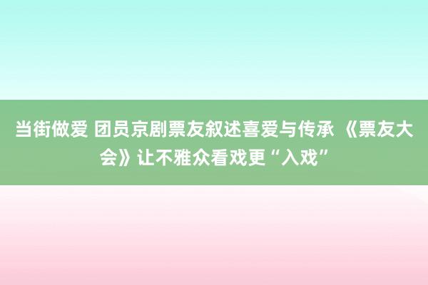 当街做爱 团员京剧票友叙述喜爱与传承 《票友大会》让不雅众看戏更“入戏”