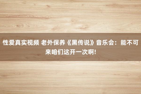 性爱真实视频 老外保养《黑传说》音乐会：能不可来咱们这开一次啊!