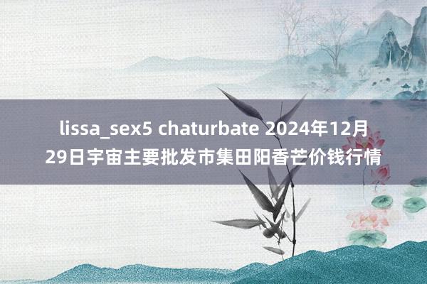 lissa_sex5 chaturbate 2024年12月29日宇宙主要批发市集田阳香芒价钱行情