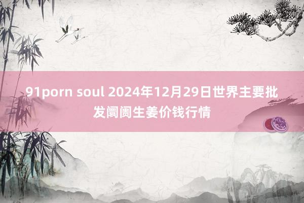 91porn soul 2024年12月29日世界主要批发阛阓生姜价钱行情