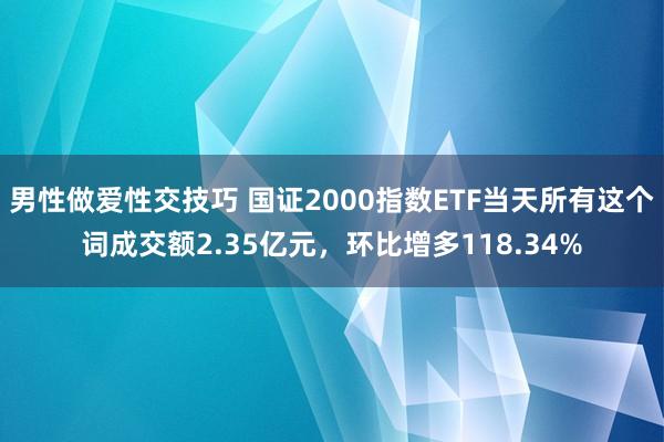 男性做爱性交技巧 国证2000指数ETF当天所有这个词成交额2.35亿元，环比增多118.34%