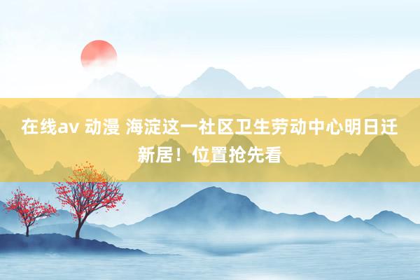 在线av 动漫 海淀这一社区卫生劳动中心明日迁新居！位置抢先看