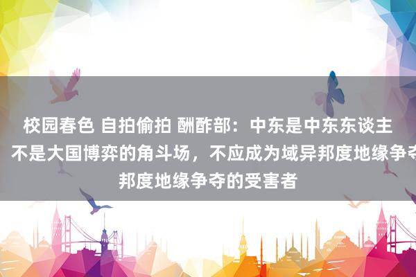 校园春色 自拍偷拍 酬酢部：中东是中东东谈主民的中东，不是大国博弈的角斗场，不应成为域异邦度地缘争夺的受害者