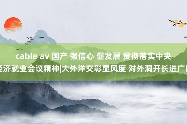 cable av 国产 强信心 促发展 贯彻落实中央经济就业会议精神|大外洋交彰显风度 对外洞开长进广阔