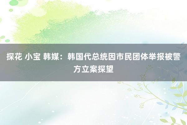 探花 小宝 韩媒：韩国代总统因市民团体举报被警方立案探望