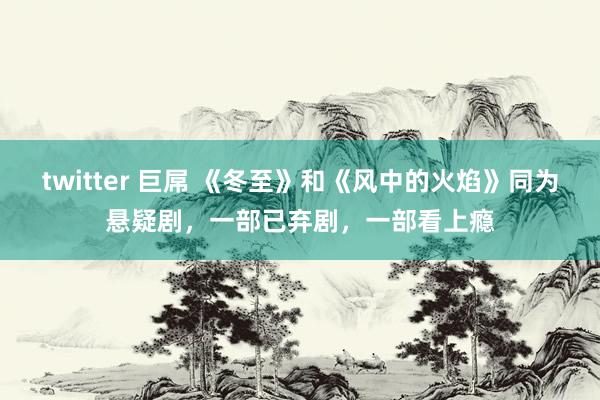 twitter 巨屌 《冬至》和《风中的火焰》同为悬疑剧，一部已弃剧，一部看上瘾