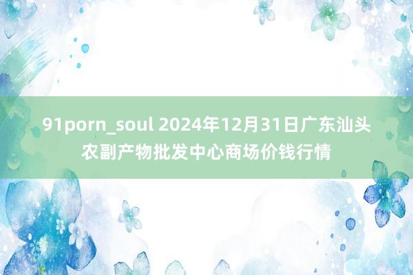 91porn_soul 2024年12月31日广东汕头农副产物批发中心商场价钱行情