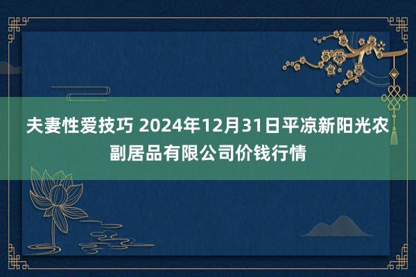 夫妻性爱技巧 2024年12月31日平凉新阳光农副居品有限公司价钱行情