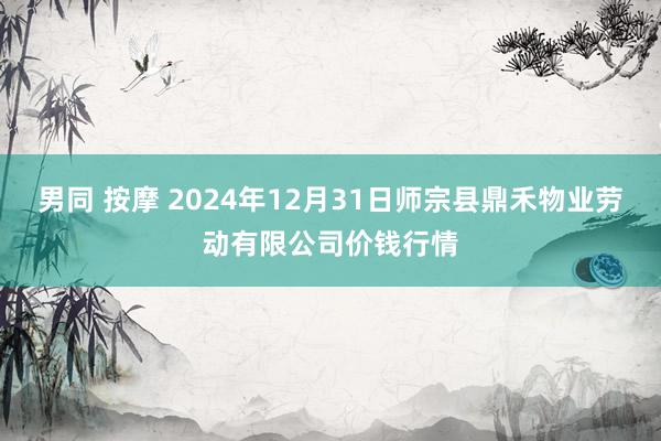 男同 按摩 2024年12月31日师宗县鼎禾物业劳动有限公司价钱行情