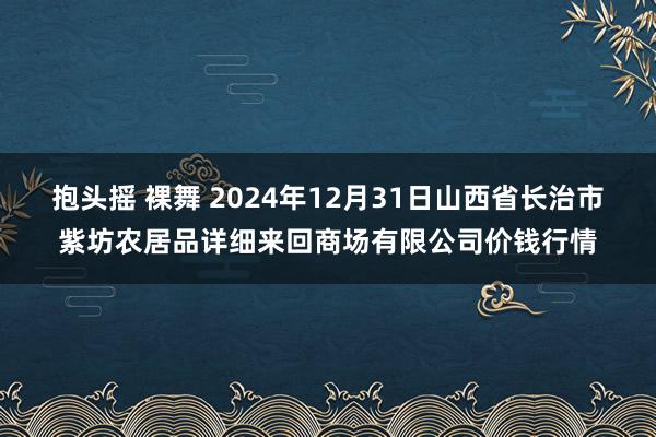 抱头摇 裸舞 2024年12月31日山西省长治市紫坊农居品详细来回商场有限公司价钱行情