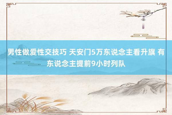 男性做爱性交技巧 天安门5万东说念主看升旗 有东说念主提前9小时列队