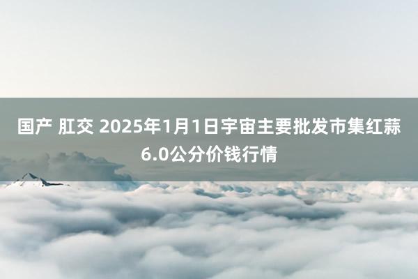 国产 肛交 2025年1月1日宇宙主要批发市集红蒜6.0公分价钱行情