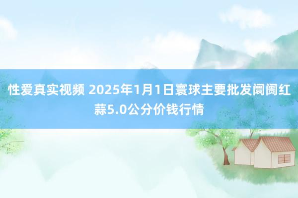 性爱真实视频 2025年1月1日寰球主要批发阛阓红蒜5.0公分价钱行情