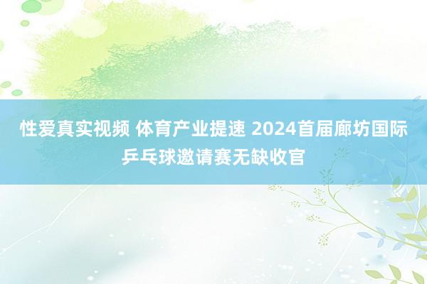 性爱真实视频 体育产业提速 2024首届廊坊国际乒乓球邀请赛无缺收官