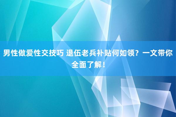 男性做爱性交技巧 退伍老兵补贴何如领？一文带你全面了解！