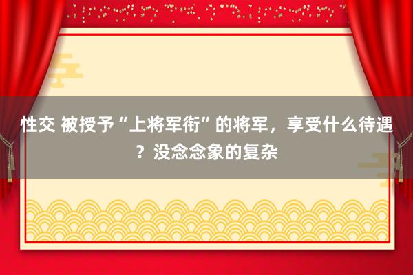 性交 被授予“上将军衔”的将军，享受什么待遇？没念念象的复杂