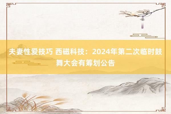 夫妻性爱技巧 西磁科技：2024年第二次临时鼓舞大会有筹划公告