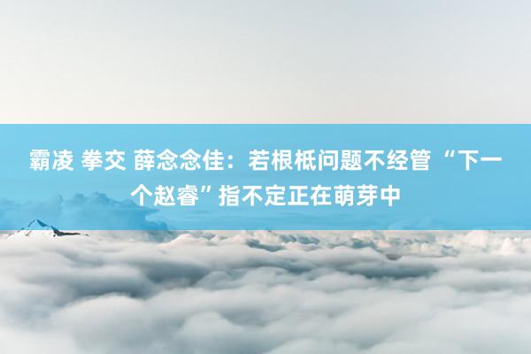 霸凌 拳交 薛念念佳：若根柢问题不经管 “下一个赵睿”指不定正在萌芽中