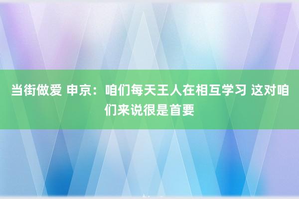 当街做爱 申京：咱们每天王人在相互学习 这对咱们来说很是首要