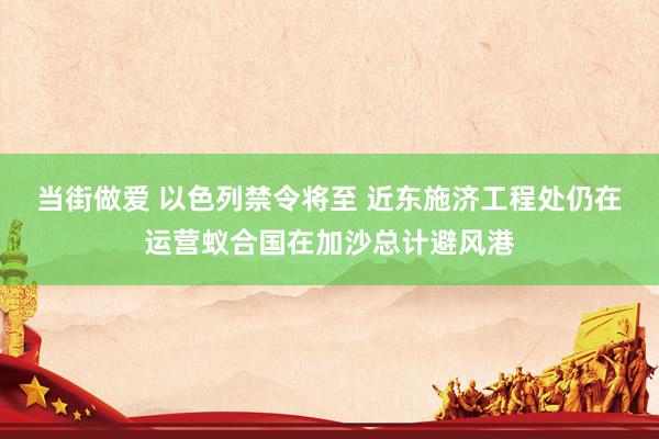 当街做爱 以色列禁令将至 近东施济工程处仍在运营蚁合国在加沙总计避风港