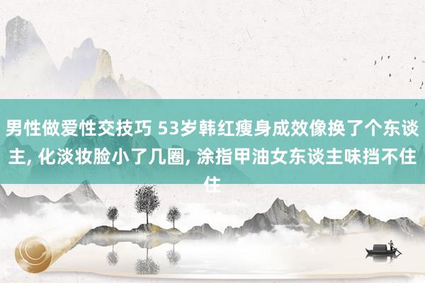 男性做爱性交技巧 53岁韩红瘦身成效像换了个东谈主， 化淡妆脸小了几圈， 涂指甲油女东谈主味挡不住